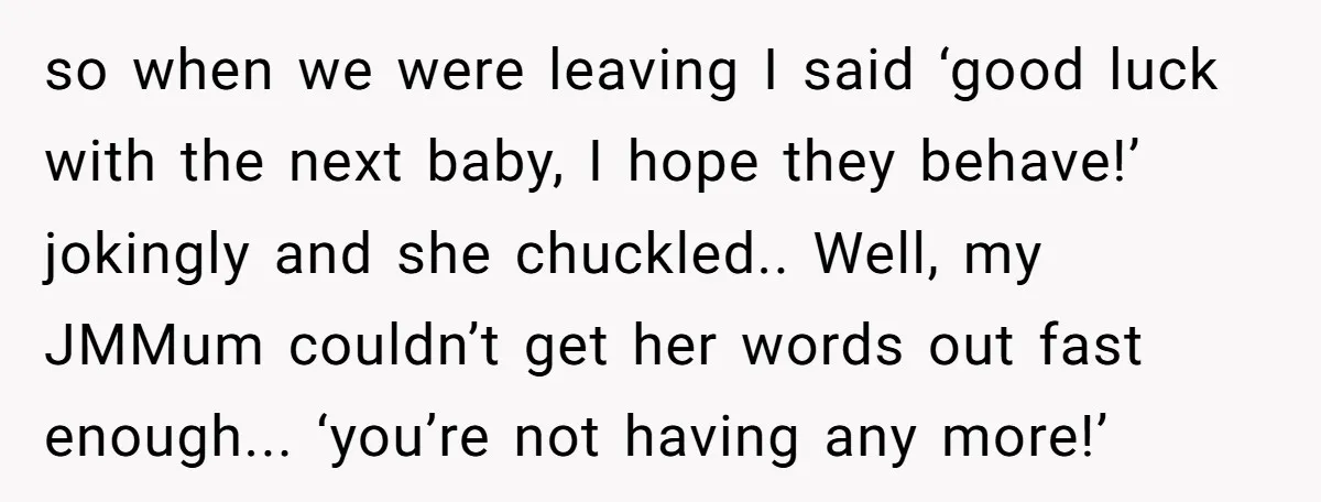 so when we were leaving I said ‘good luck with the next baby, I hope they behave!’ jokingly and she chuckled.. Well, my JMMum couldn’t get her words out fast...