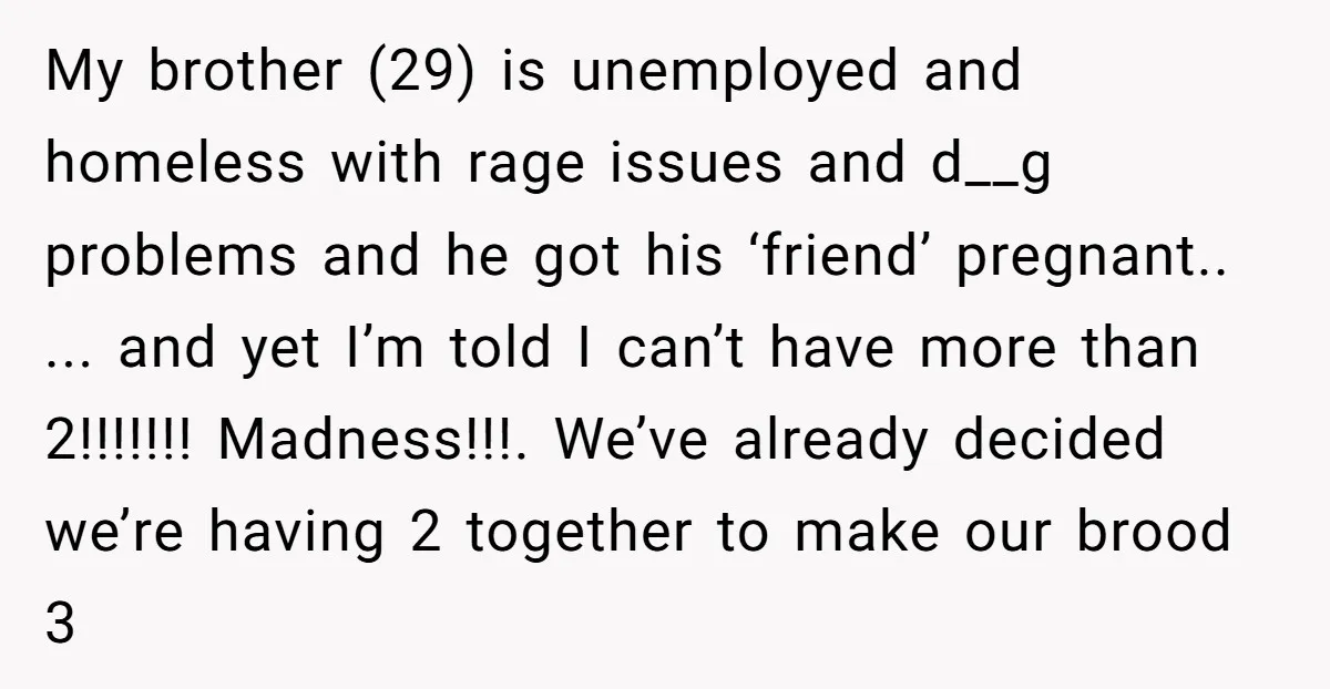 My brother (29) is unemployed and homeless with rage issues and d__g problems and he got his ‘friend’ pregnant.. ... and yet I’m told I can’t have more than 2!!!!!!!...
