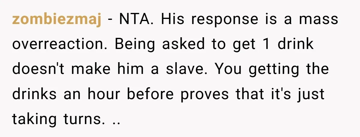 zombiezmaj − NTA. His response is a mass overreaction. Being asked to get 1 drink doesn't make him a slave. You getting the drinks an hour before proves that it's...