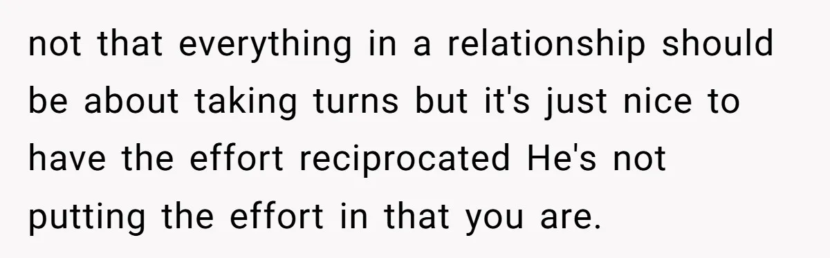 not that everything in a relationship should be about taking turns but it's just nice to have the effort reciprocated He's not putting the effort in that you are.