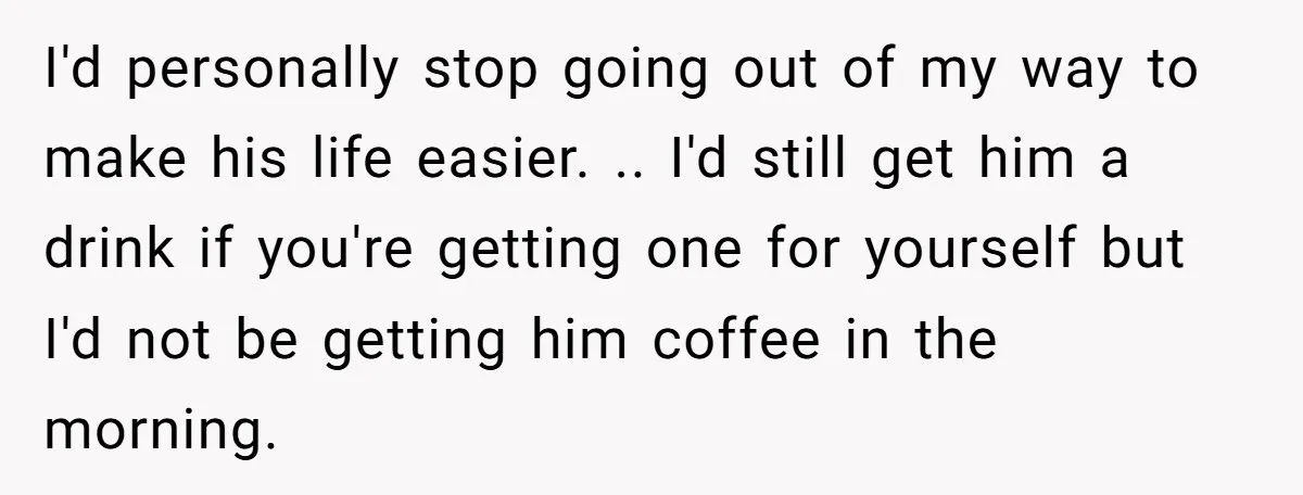 I'd personally stop going out of my way to make his life easier. .. I'd still get him a drink if you're getting one for yourself but I'd not be...