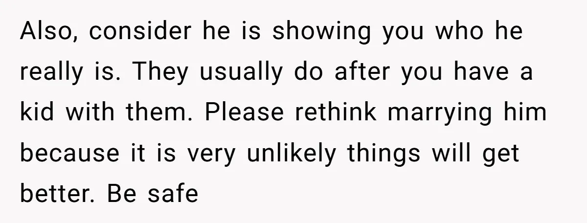 Also, consider he is showing you who he really is. They usually do after you have a kid with them. Please rethink marrying him because it is very unlikely things...