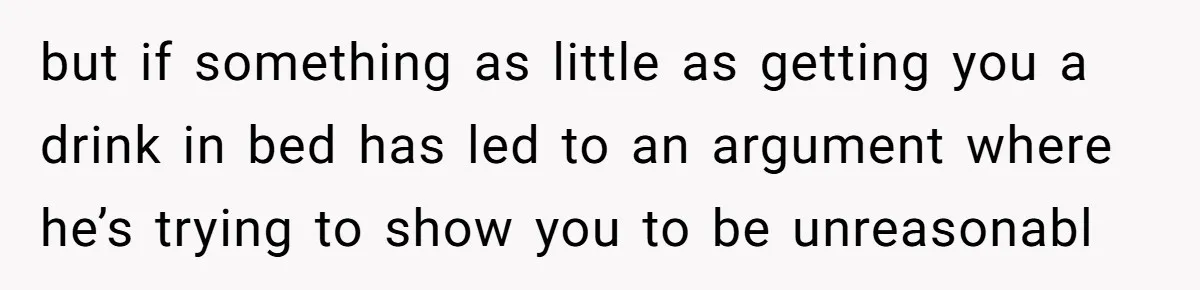 but if something as little as getting you a drink in bed has led to an argument where he’s trying to show you to be unreasonabl