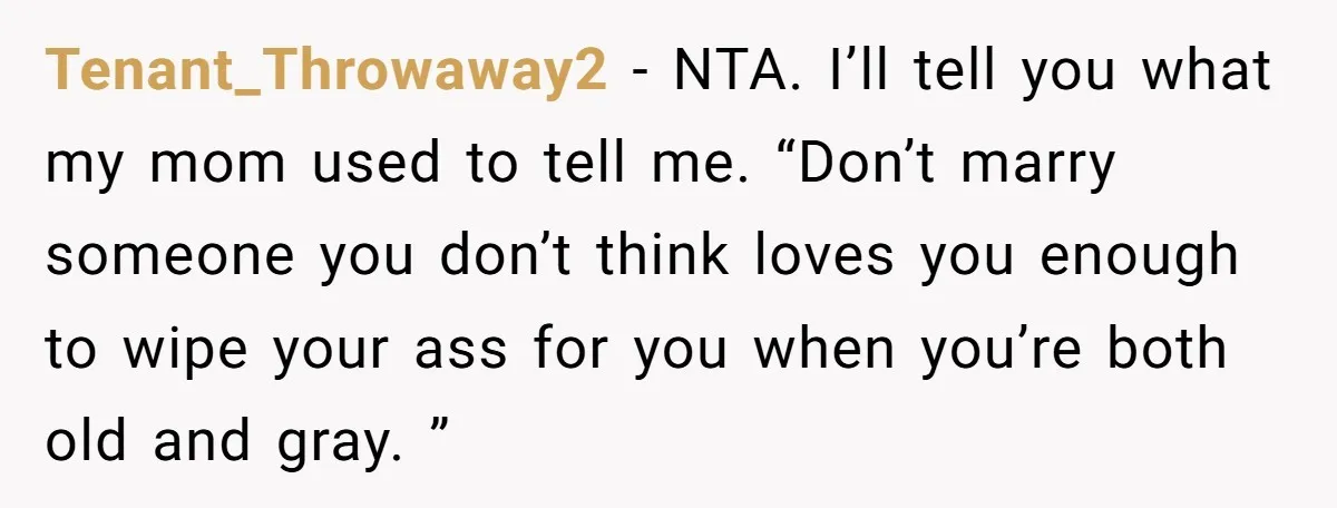 Tenant_Throwaway2 − NTA. I’ll tell you what my mom used to tell me. “Don’t marry someone you don’t think loves you enough to wipe your ass for you when you’re...