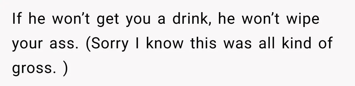 If he won’t get you a drink, he won’t wipe your ass. (Sorry I know this was all kind of gross. )