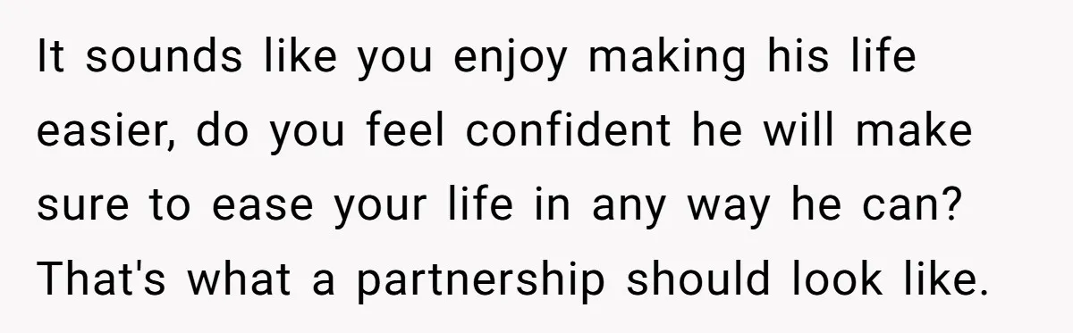 It sounds like you enjoy making his life easier, do you feel confident he will make sure to ease your life in any way he can? That's what a partnership...