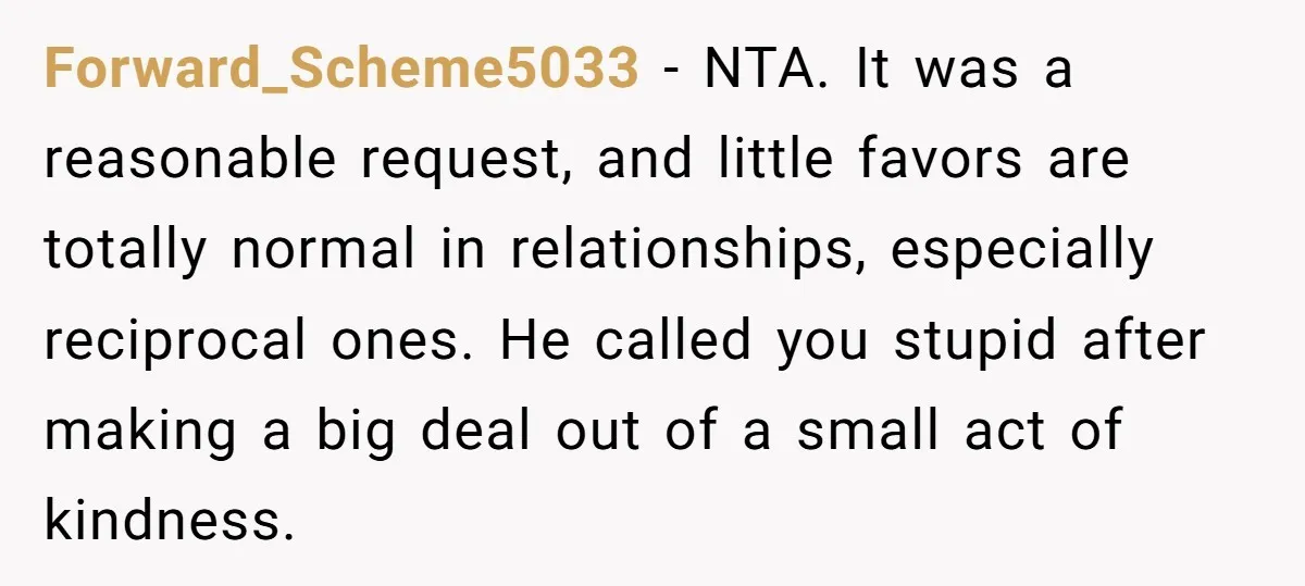 Forward_Scheme5033 − NTA. It was a reasonable request, and little favors are totally normal in relationships, especially reciprocal ones. He called you stupid after making a big deal out of...