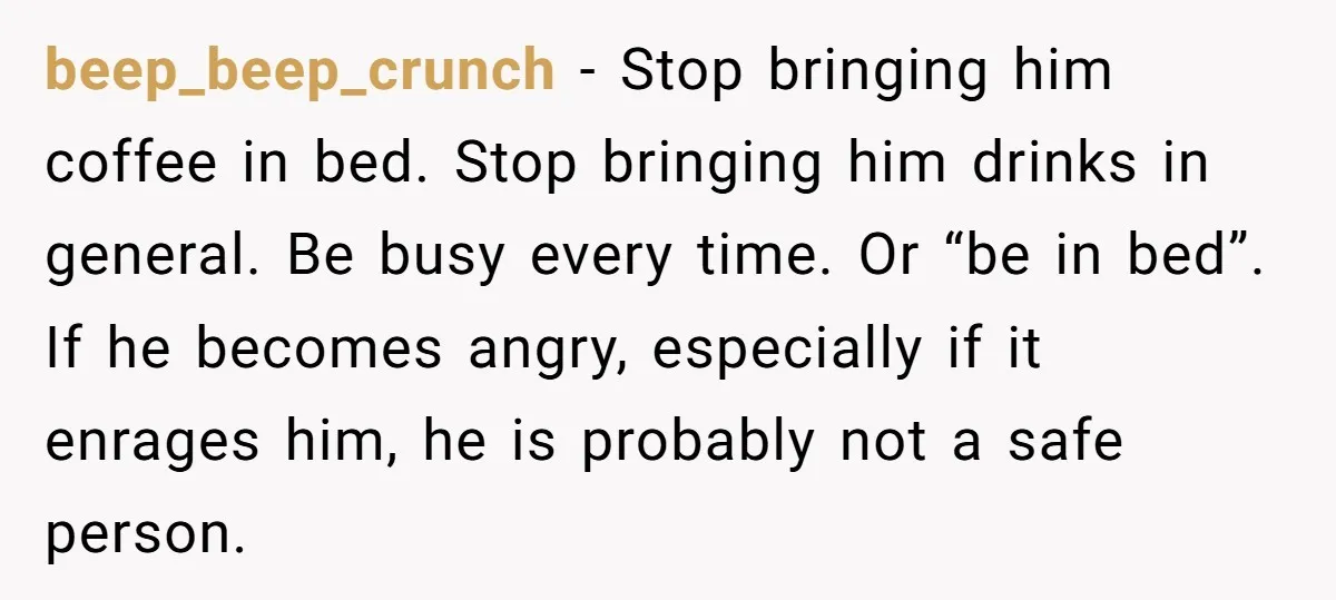 beep_beep_crunch − Stop bringing him coffee in bed. Stop bringing him drinks in general. Be busy every time. Or “be in bed”. If he becomes angry, especially if it enrages...