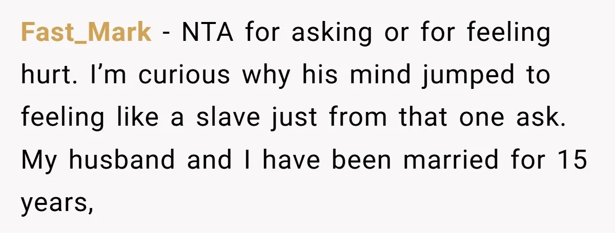Fast_Mark − NTA for asking or for feeling hurt. I’m curious why his mind jumped to feeling like a slave just from that one ask. My husband and I have...