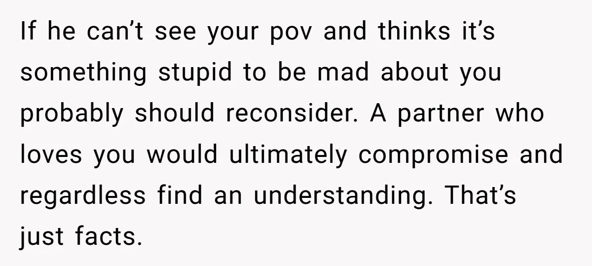 If he can’t see your pov and thinks it’s something stupid to be mad about you probably should reconsider. A partner who loves you would ultimately compromise and regardless find...