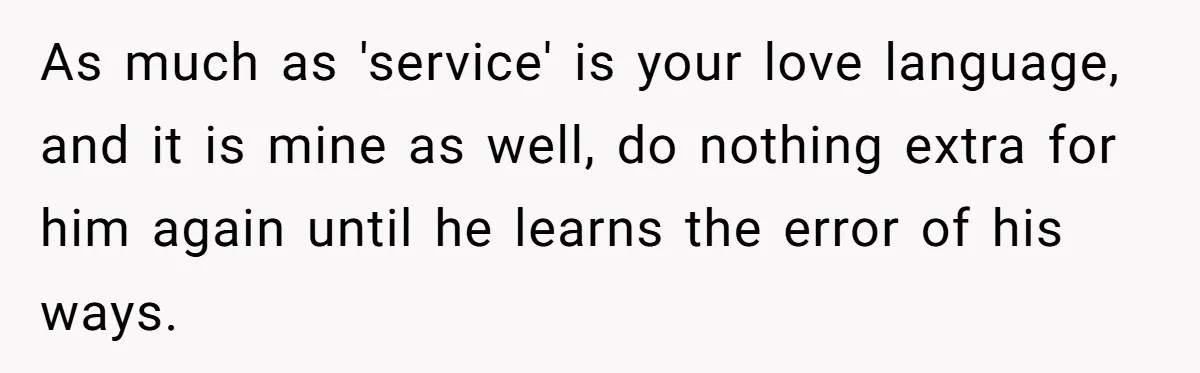 As much as 'service' is your love language, and it is mine as well, do nothing extra for him again until he learns the error of his ways.