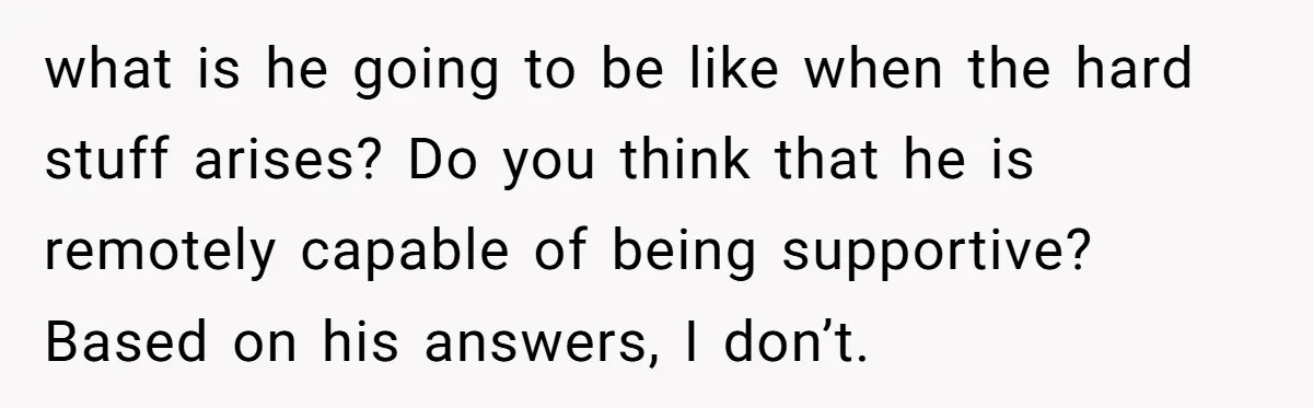 what is he going to be like when the hard stuff arises? Do you think that he is remotely capable of being supportive? Based on his answers, I don’t.