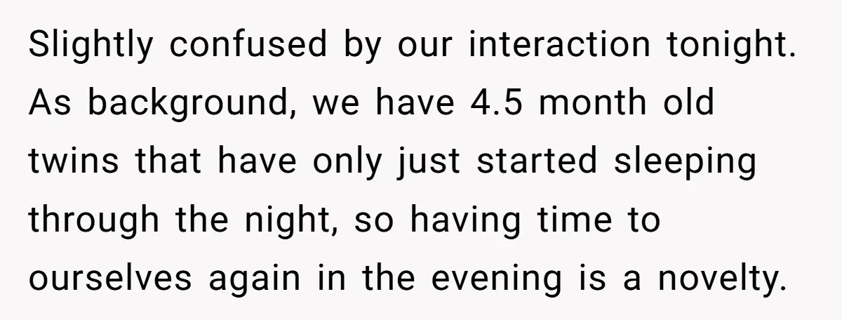 Slightly confused by our interaction tonight. As background, we have 4.5 month old twins that have only just started sleeping through the night, so having time to ourselves again in...