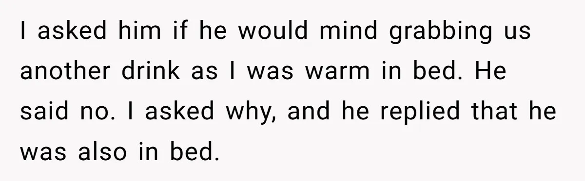 I asked him if he would mind grabbing us another drink as I was warm in bed. He said no. I asked why, and he replied that he was also...