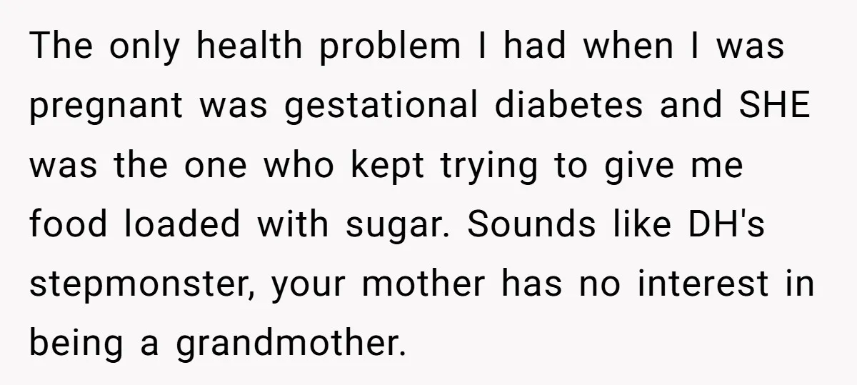 The only health problem I had when I was pregnant was gestational diabetes and SHE was the one who kept trying to give me food loaded with sugar. Sounds like...