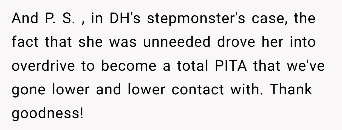 And P. S. , in DH's stepmonster's case, the fact that she was unneeded drove her into overdrive to become a total PITA that we've gone lower and lower contact...