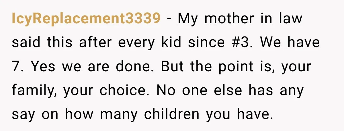 IcyReplacement3339 − My mother in law said this after every kid since #3. We have 7. Yes we are done. But the point is, your family, your choice. No one...