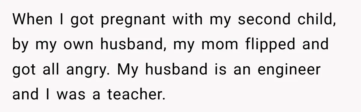 When I got pregnant with my second child, by my own husband, my mom flipped and got all angry. My husband is an engineer and I was a teacher.