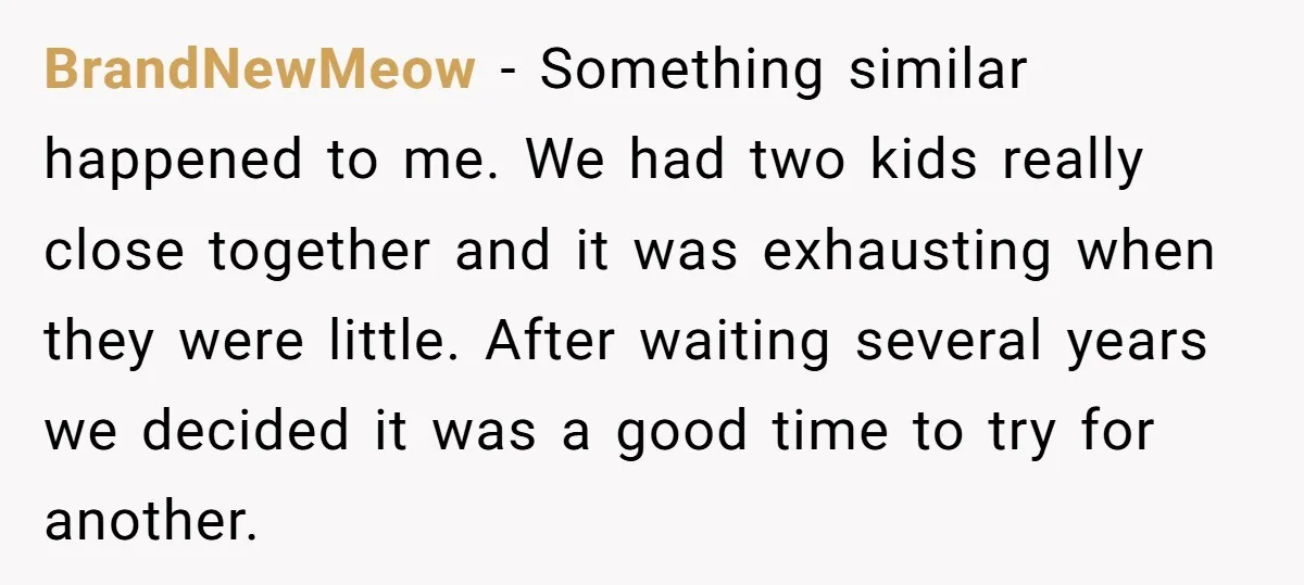 BrandNewMeow − Something similar happened to me. We had two kids really close together and it was exhausting when they were little. After waiting several years we decided it was...