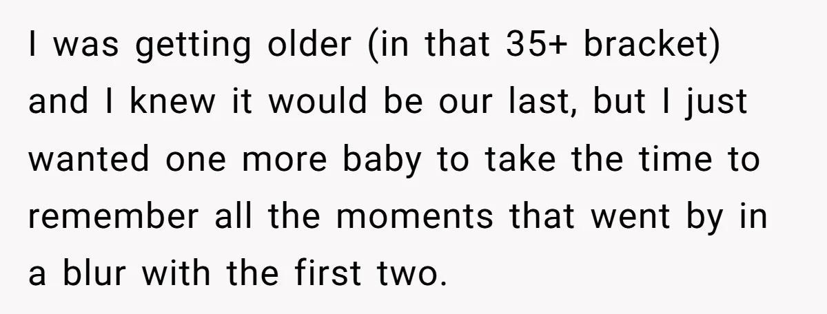 I was getting older (in that 35+ bracket) and I knew it would be our last, but I just wanted one more baby to take the time to remember all...