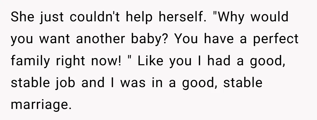 She just couldn't help herself. "Why would you want another baby? You have a perfect family right now! " Like you I had a good, stable job and I was...