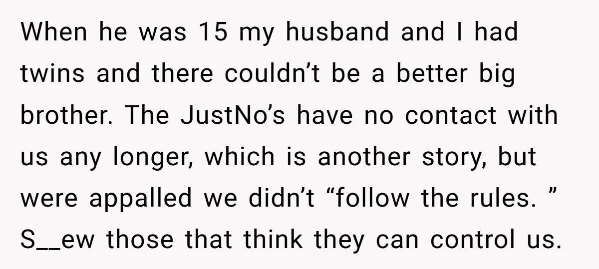 When he was 15 my husband and I had twins and there couldn’t be a better big brother. The JustNo’s have no contact with us any longer, which is another...