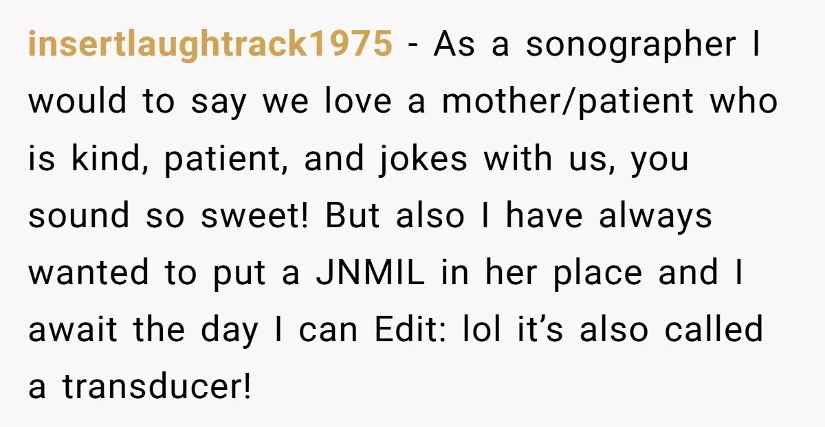 insertlaughtrack1975 − As a sonographer I would to say we love a mother/patient who is kind, patient, and jokes with us, you sound so sweet! But also I have always...