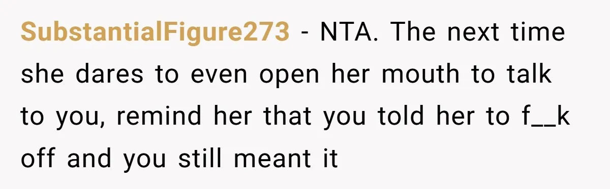 SubstantialFigure273 − NTA. The next time she dares to even open her mouth to talk to you, remind her that you told her to f__k off and you still meant...