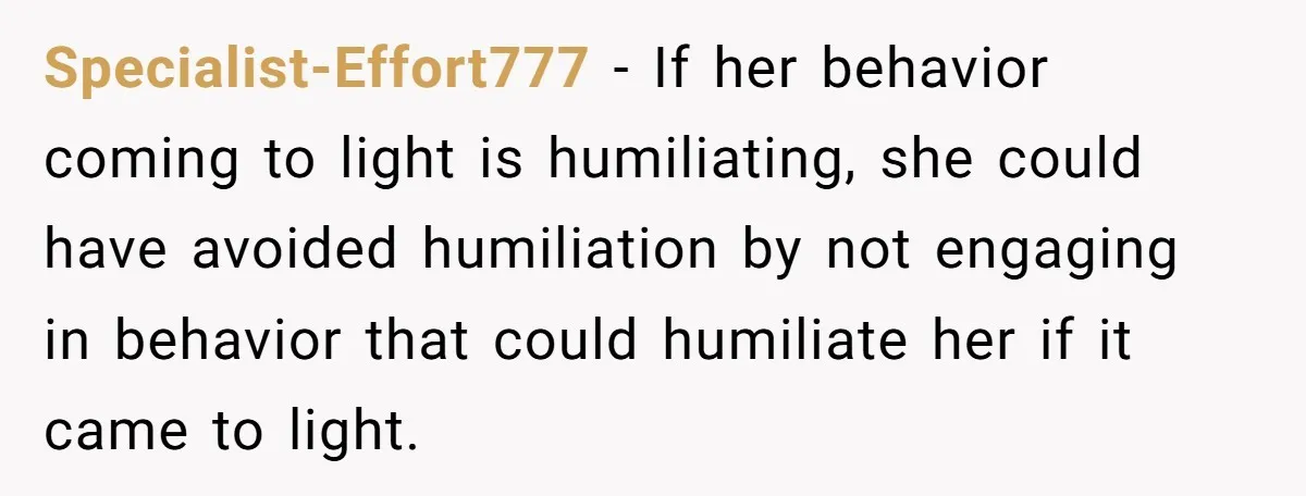 Specialist-Effort777 − If her behavior coming to light is humiliating, she could have avoided humiliation by not engaging in behavior that could humiliate her if it came to light.