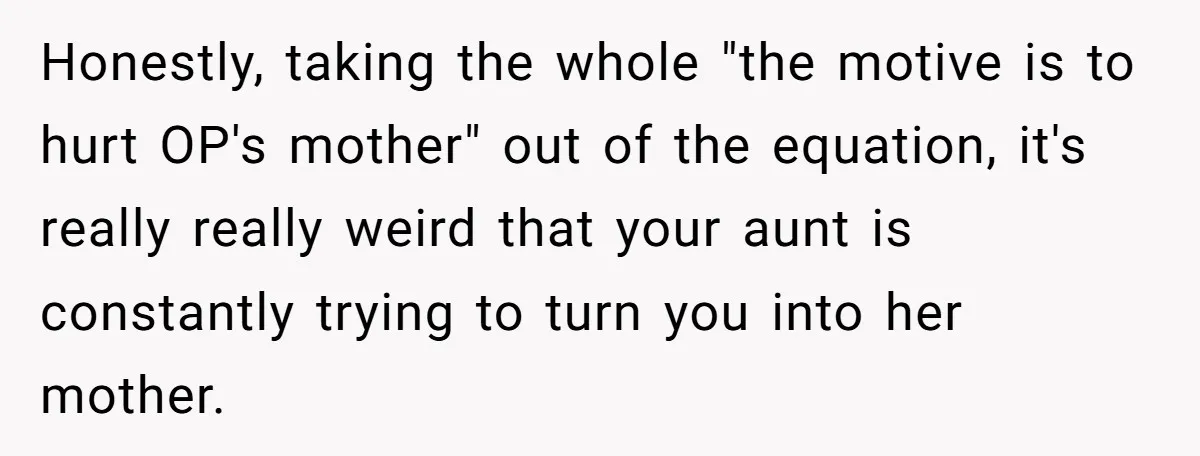 Honestly, taking the whole "the motive is to hurt OP's mother" out of the equation, it's really really weird that your aunt is constantly trying to turn you into her...