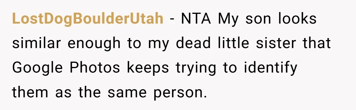 LostDogBoulderUtah − NTA My son looks similar enough to my dead little sister that Google Photos keeps trying to identify them as the same person.