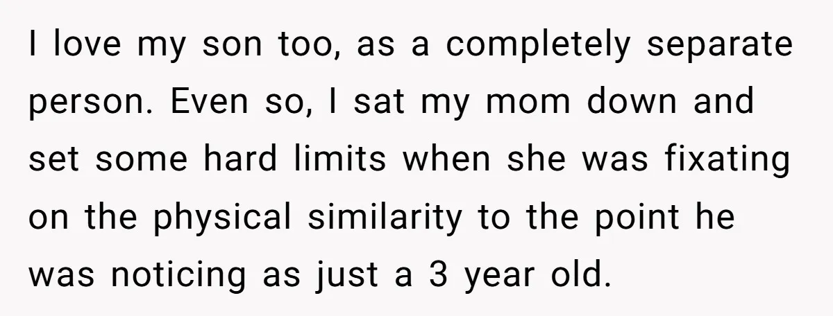 I love my son too, as a completely separate person. Even so, I sat my mom down and set some hard limits when she was fixating on the physical similarity...