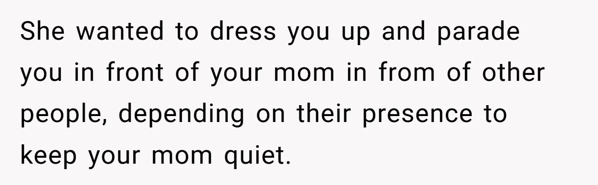 She wanted to dress you up and parade you in front of your mom in from of other people, depending on their presence to keep your mom quiet.