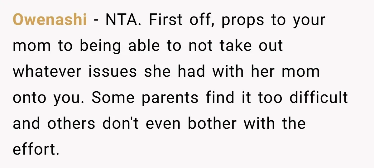 Owenashi − NTA. First off, props to your mom to being able to not take out whatever issues she had with her mom onto you. Some parents find it too...