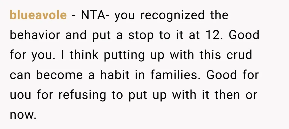 blueavole − NTA- you recognized the behavior and put a stop to it at 12. Good for you. I think putting up with this crud can become a habit in...