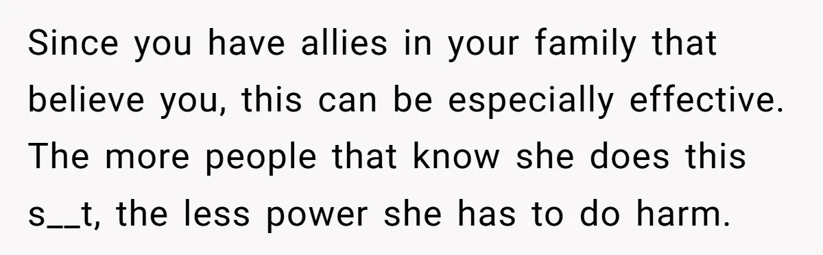 Since you have allies in your family that believe you, this can be especially effective. The more people that know she does this s__t, the less power she has to...