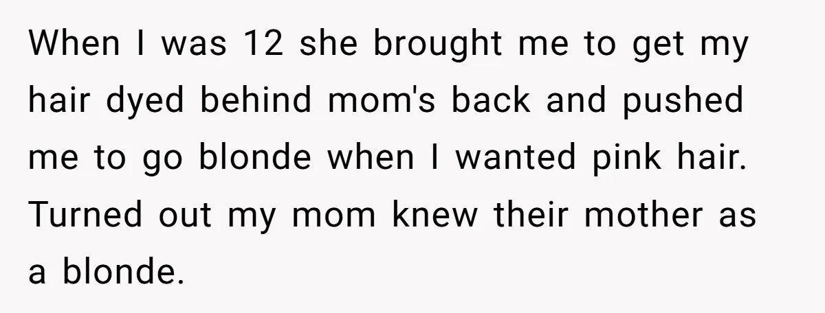 When I was 12 she brought me to get my hair dyed behind mom's back and pushed me to go blonde when I wanted pink hair. Turned out my mom...