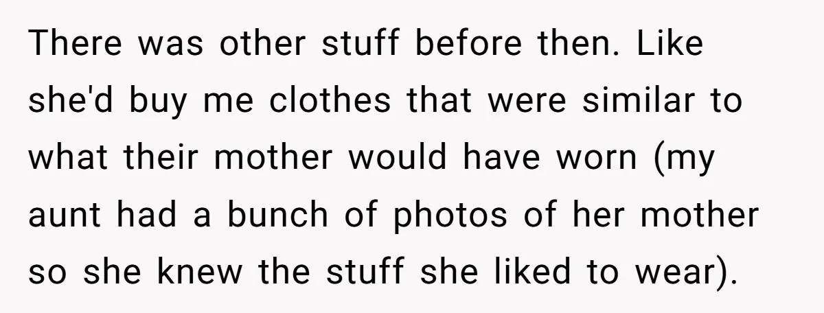 There was other stuff before then. Like she'd buy me clothes that were similar to what their mother would have worn (my aunt had a bunch of photos of her...