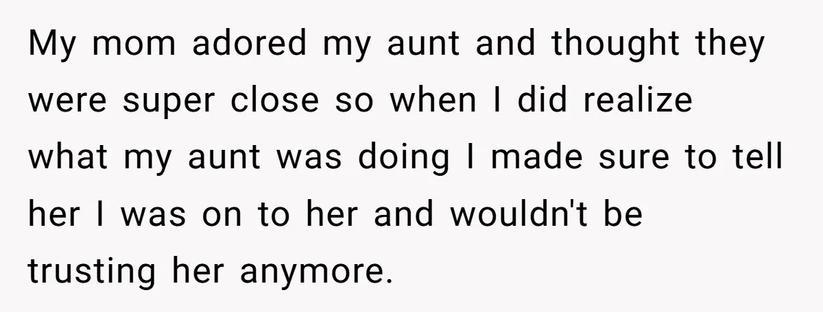 My mom adored my aunt and thought they were super close so when I did realize what my aunt was doing I made sure to tell her I was on...