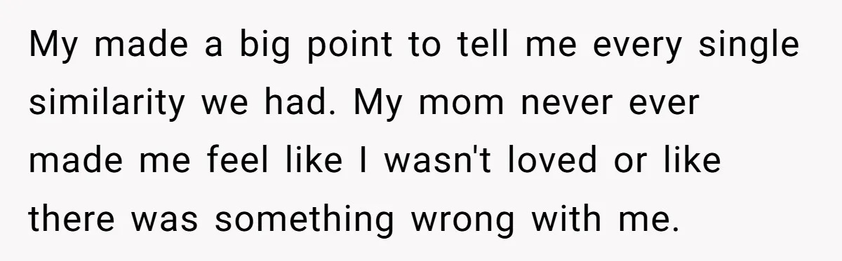 My made a big point to tell me every single similarity we had. My mom never ever made me feel like I wasn't loved or like there was something wrong...