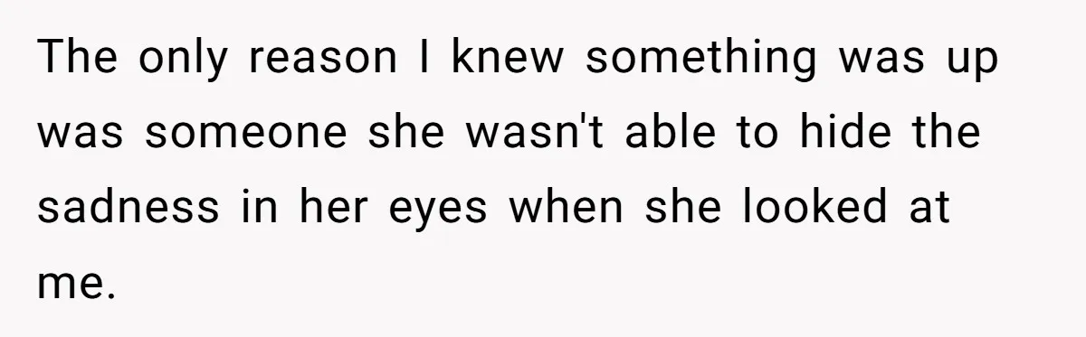 The only reason I knew something was up was someone she wasn't able to hide the sadness in her eyes when she looked at me.