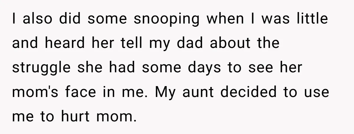 I also did some snooping when I was little and heard her tell my dad about the struggle she had some days to see her mom's face in me. My...