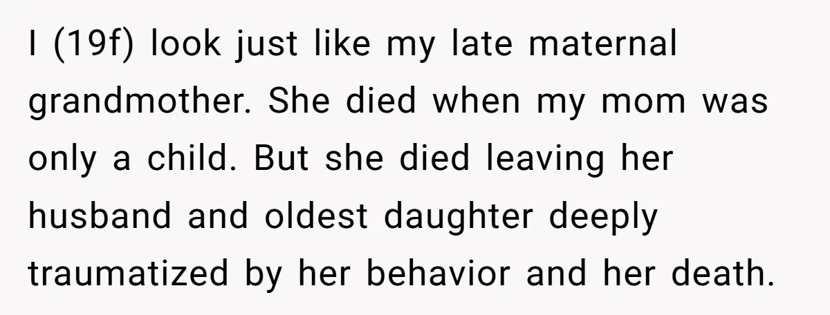 I (19f) look just like my late maternal grandmother. She died when my mom was only a child. But she died leaving her husband and oldest daughter deeply traumatized by...