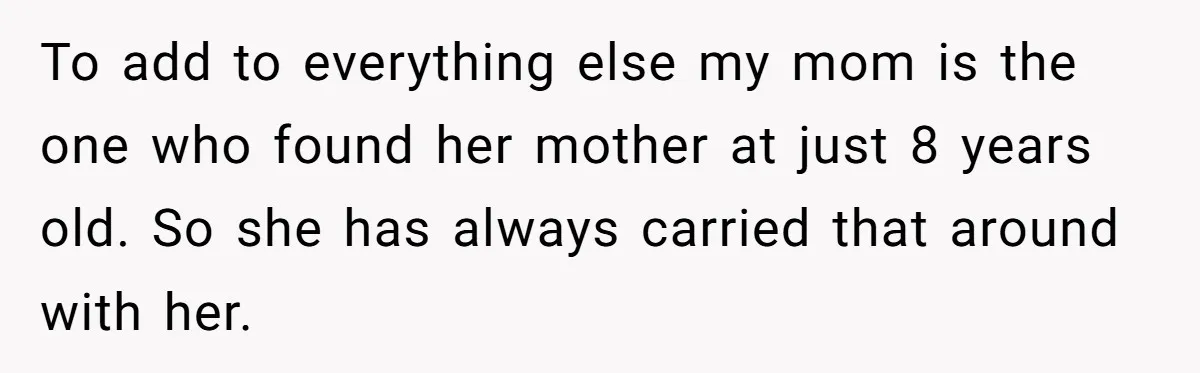 To add to everything else my mom is the one who found her mother at just 8 years old. So she has always carried that around with her.
