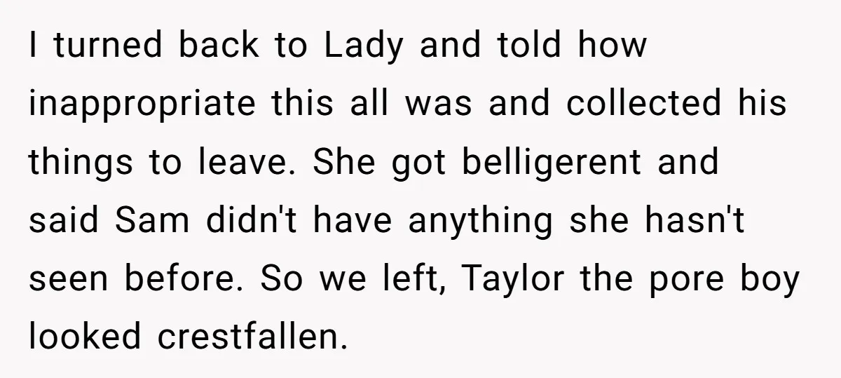 I turned back to Lady and told how inappropriate this all was and collected his things to leave. She got belligerent and said Sam didn't have anything she hasn't seen...