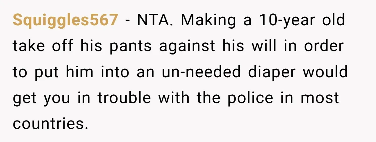 Squiggles567 − NTA. Making a 10-year old take off his pants against his will in order to put him into an un-needed diaper would get you in trouble with the...