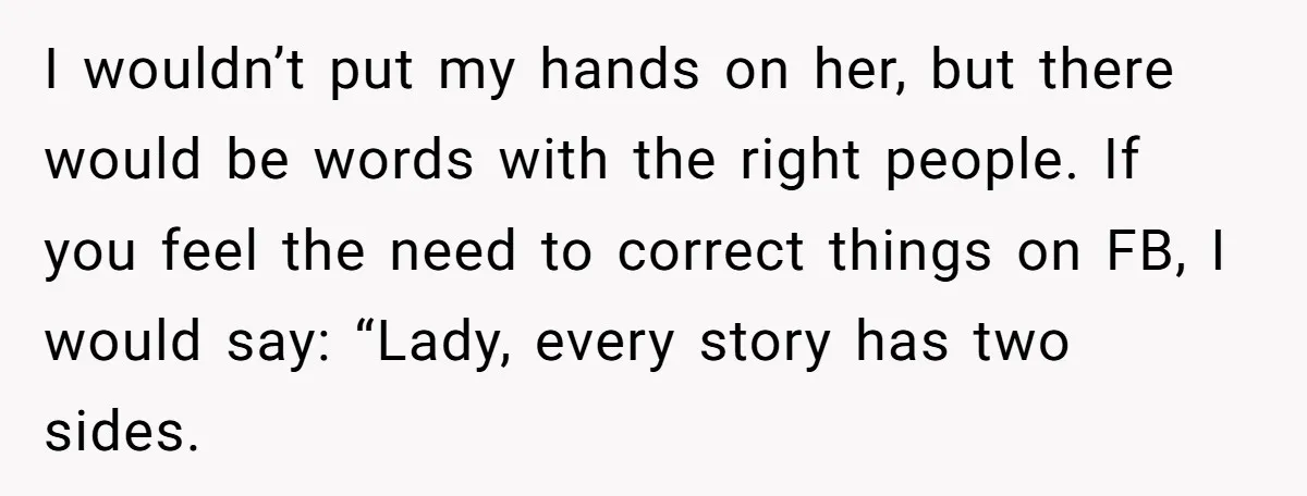 I wouldn’t put my hands on her, but there would be words with the right people. If you feel the need to correct things on FB, I would say: “Lady,...