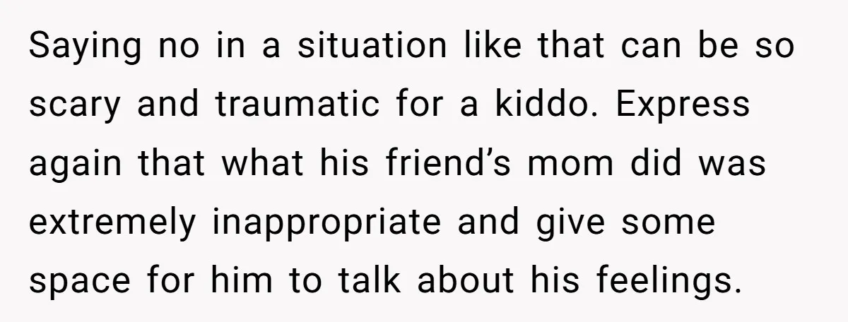 Saying no in a situation like that can be so scary and traumatic for a kiddo. Express again that what his friend’s mom did was extremely inappropriate and give some...