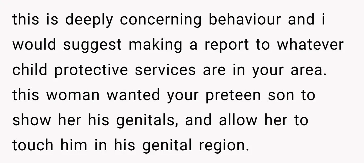 this is deeply concerning behaviour and i would suggest making a report to whatever child protective services are in your area. this woman wanted your preteen son to show her...