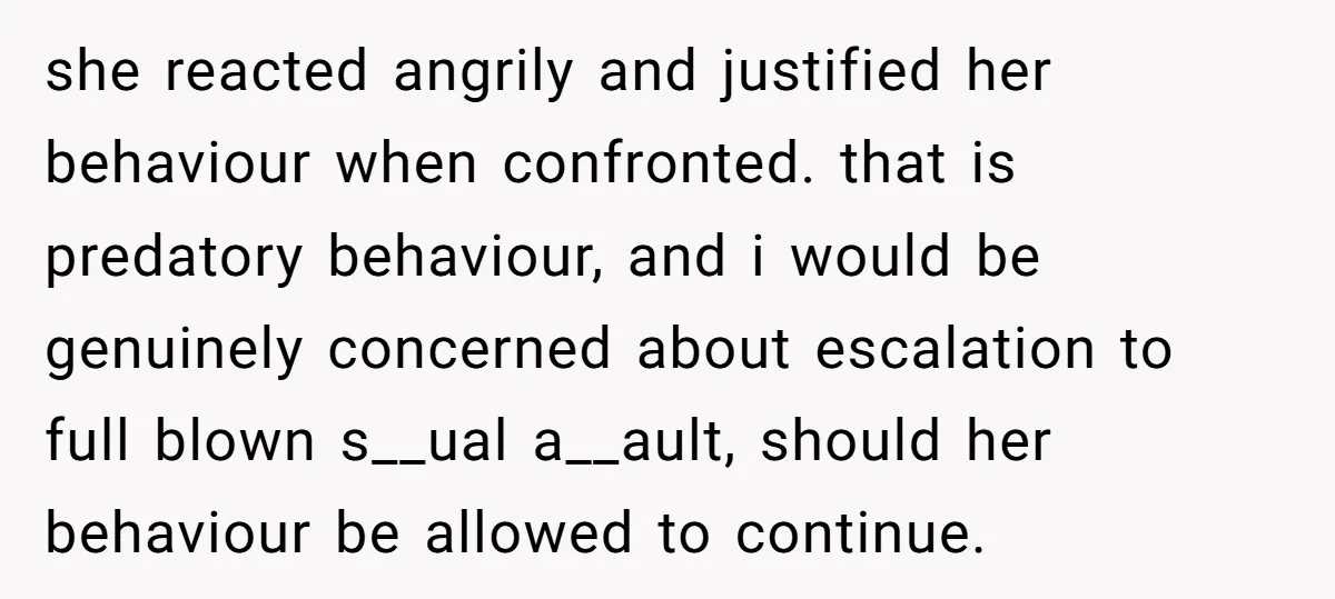 she reacted angrily and justified her behaviour when confronted. that is predatory behaviour, and i would be genuinely concerned about escalation to full blown s__ual a__ault, should her behaviour be...